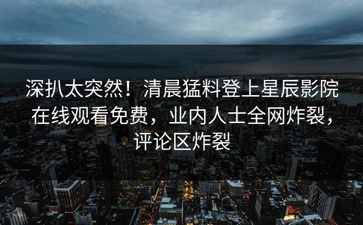 深扒太突然!清晨猛料登上星辰影院在线观看免费,业内人士全网炸裂,评论区炸裂 深扒太突然!清晨猛料登上星辰影院在线观看免费,业内人士全网炸裂,评论区炸裂