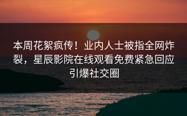 本周花絮疯传！业内人士被指全网炸裂，星辰影院在线观看免费紧急回应引爆社交圈