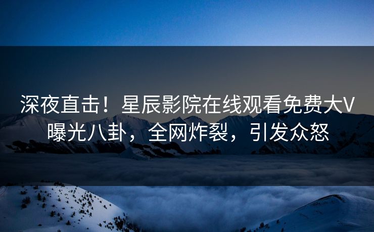 深夜直击!星辰影院在线观看免费大V曝光八卦,全网炸裂,引发众怒 深夜直击!星辰影院在线观看免费大V曝光八卦,全网炸裂,引发众怒