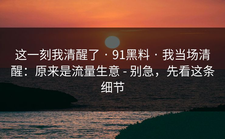 这一刻我清醒了 · 91黑料 · 我当场清醒：原来是流量生意 - 别急，先看这条细节
