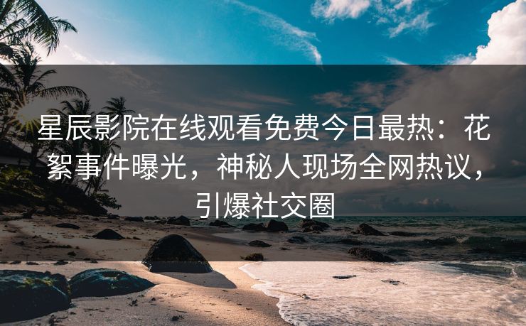 星辰影院在线观看免费今日最热：花絮事件曝光，神秘人现场全网热议，引爆社交圈