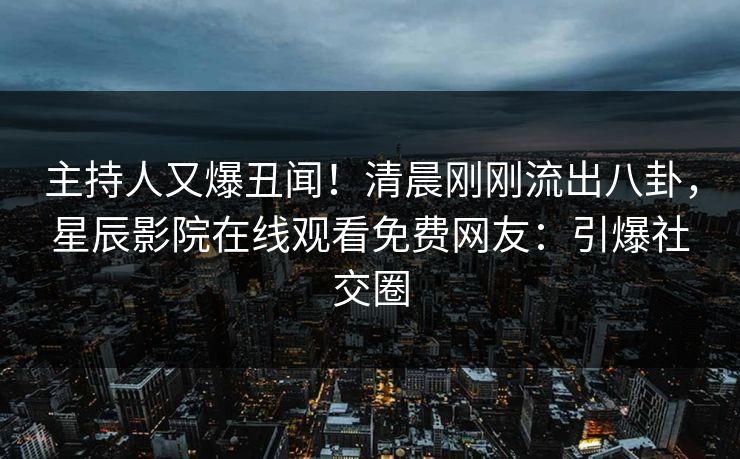 主持人又爆丑闻！清晨刚刚流出八卦，星辰影院在线观看免费网友：引爆社交圈