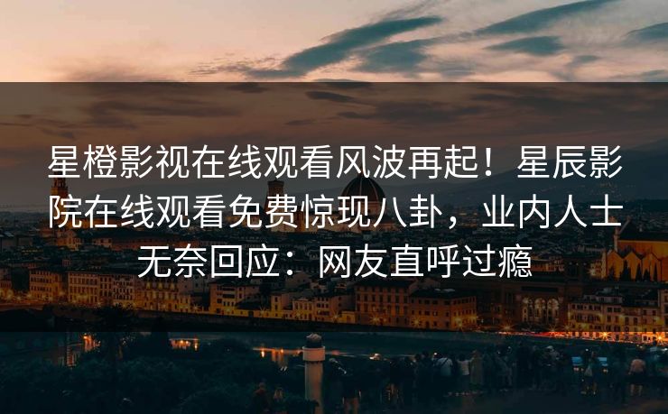 星橙影视在线观看风波再起！星辰影院在线观看免费惊现八卦，业内人士无奈回应：网友直呼过瘾