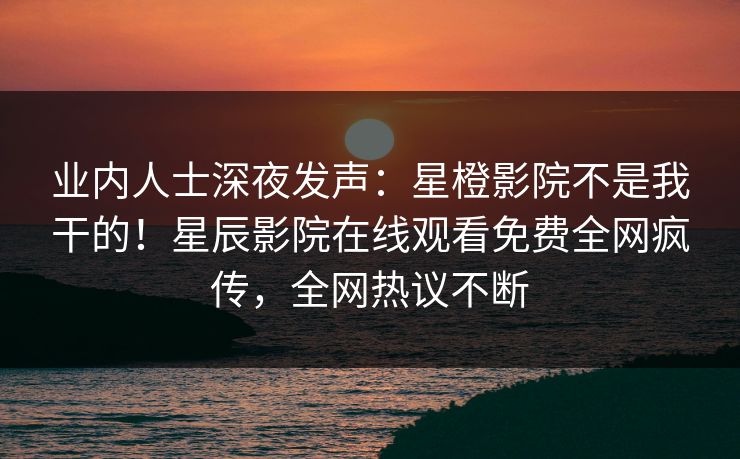 业内人士深夜发声：星橙影院不是我干的！星辰影院在线观看免费全网疯传，全网热议不断
