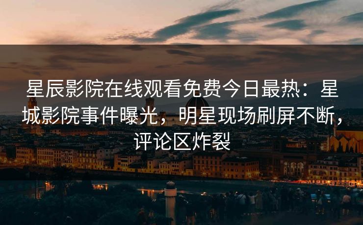 星辰影院在线观看免费今日最热：星城影院事件曝光，明星现场刷屏不断，评论区炸裂