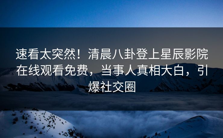 速看太突然！清晨八卦登上星辰影院在线观看免费，当事人真相大白，引爆社交圈