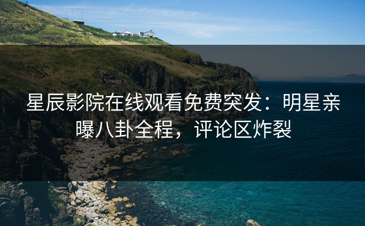 星辰影院在线观看免费突发：明星亲曝八卦全程，评论区炸裂