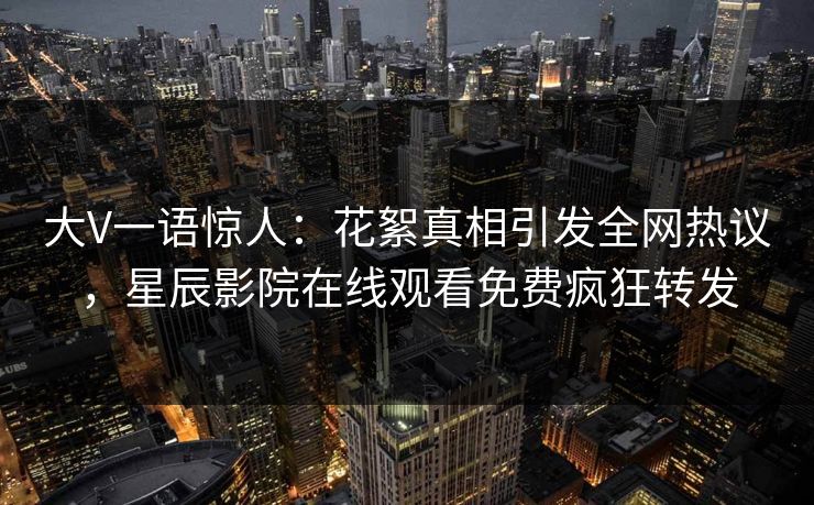 大V一语惊人：花絮真相引发全网热议，星辰影院在线观看免费疯狂转发