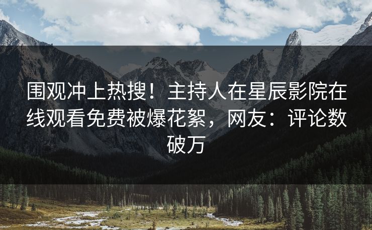 围观冲上热搜！主持人在星辰影院在线观看免费被爆花絮，网友：评论数破万