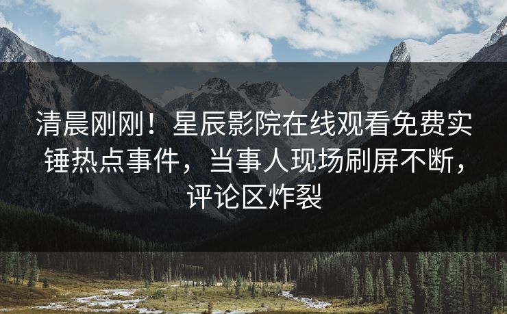 清晨刚刚！星辰影院在线观看免费实锤热点事件，当事人现场刷屏不断，评论区炸裂