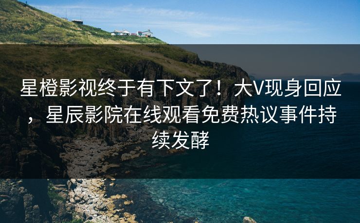 星橙影视终于有下文了！大V现身回应，星辰影院在线观看免费热议事件持续发酵