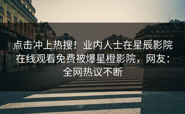点击冲上热搜！业内人士在星辰影院在线观看免费被爆星橙影院，网友：全网热议不断