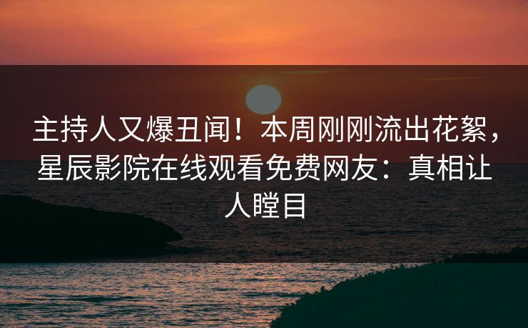 主持人又爆丑闻！本周刚刚流出花絮，星辰影院在线观看免费网友：真相让人瞠目