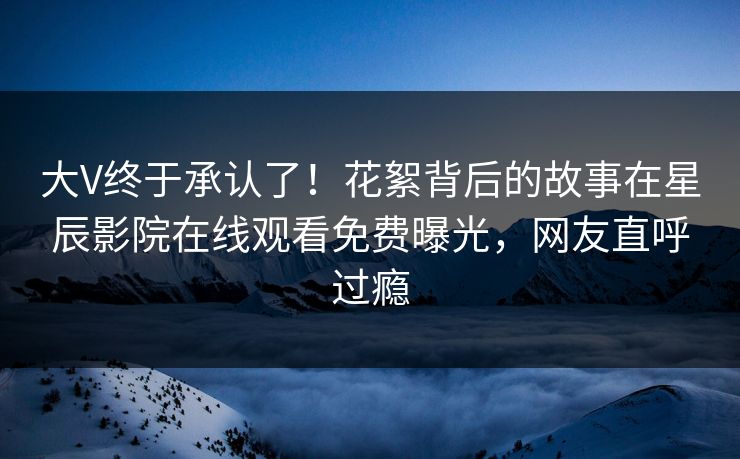 大V终于承认了！花絮背后的故事在星辰影院在线观看免费曝光，网友直呼过瘾