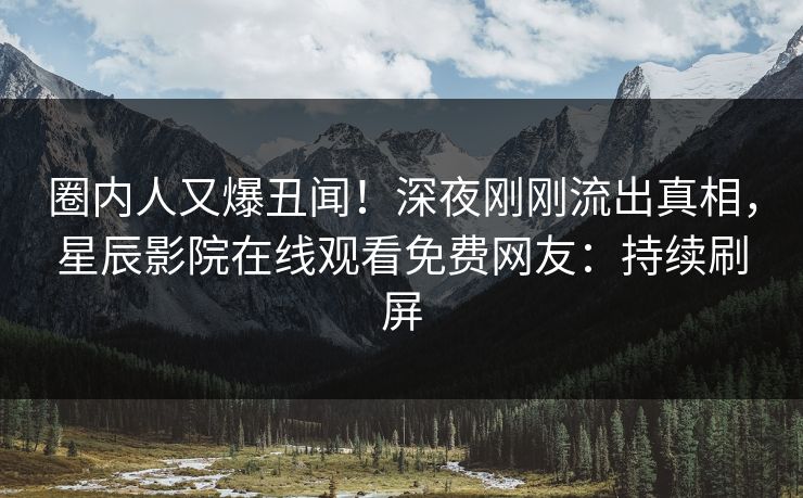 圈内人又爆丑闻！深夜刚刚流出真相，星辰影院在线观看免费网友：持续刷屏