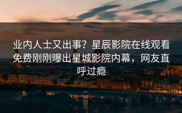 业内人士又出事？星辰影院在线观看免费刚刚曝出星城影院内幕，网友直呼过瘾