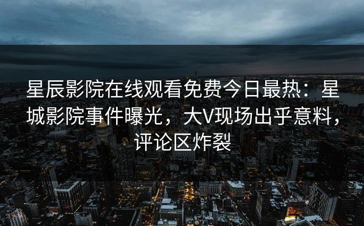 星辰影院在线观看免费今日最热：星城影院事件曝光，大V现场出乎意料，评论区炸裂