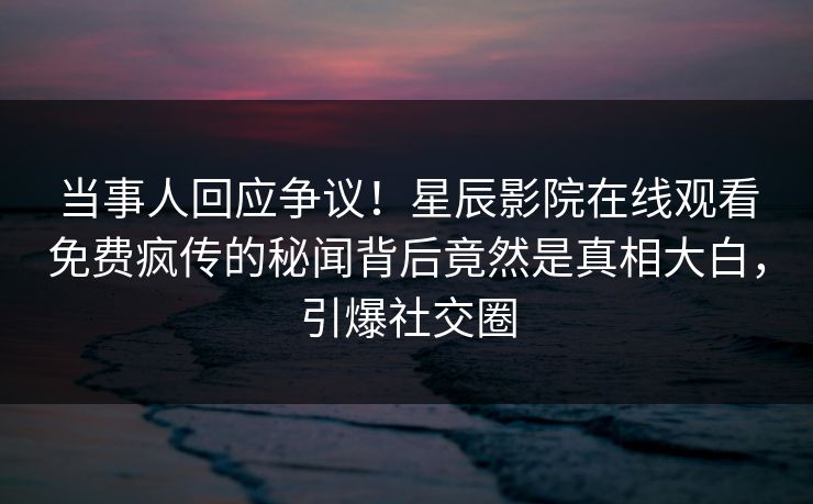 当事人回应争议！星辰影院在线观看免费疯传的秘闻背后竟然是真相大白，引爆社交圈