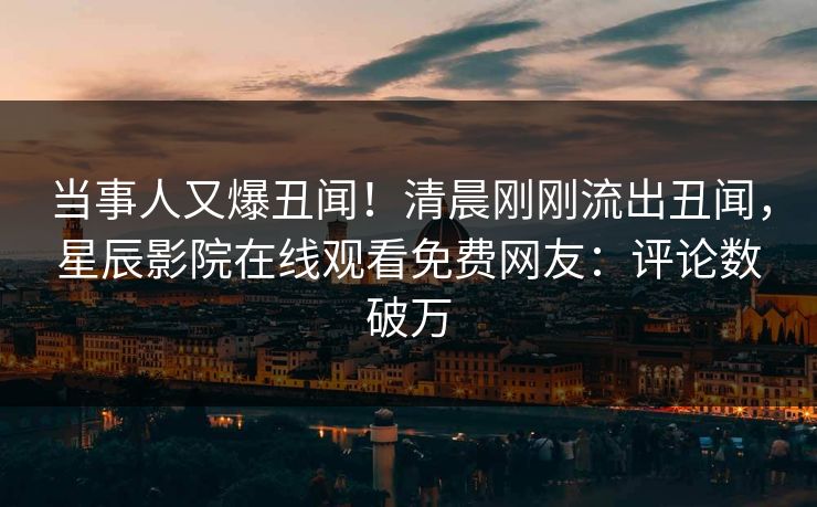 当事人又爆丑闻！清晨刚刚流出丑闻，星辰影院在线观看免费网友：评论数破万