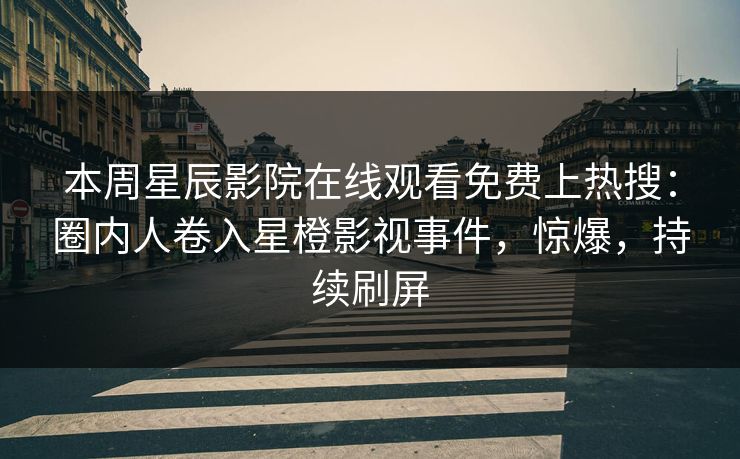 本周星辰影院在线观看免费上热搜：圈内人卷入星橙影视事件，惊爆，持续刷屏