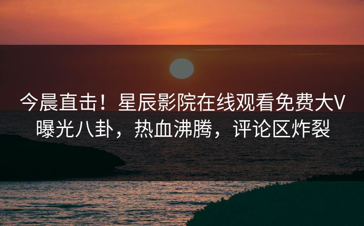 今晨直击！星辰影院在线观看免费大V曝光八卦，热血沸腾，评论区炸裂