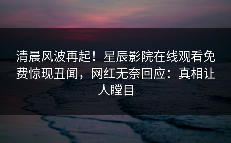 清晨风波再起!星辰影院在线观看免费惊现丑闻,网红无奈回应:真相让人瞠目 清晨风波再起!星辰影院在线观看免费惊现丑闻,网红无奈回应:真相让人瞠目