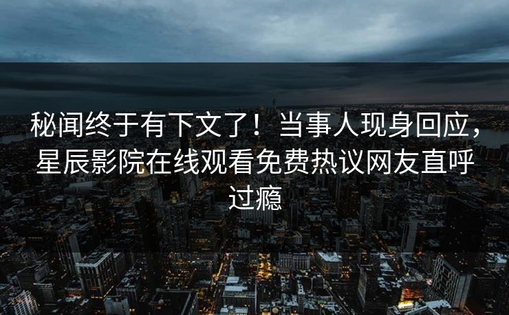 秘闻终于有下文了！当事人现身回应，星辰影院在线观看免费热议网友直呼过瘾