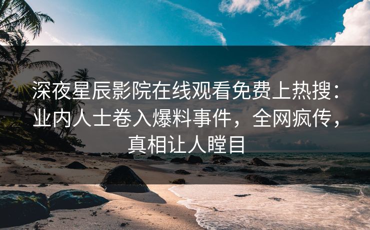 深夜星辰影院在线观看免费上热搜：业内人士卷入爆料事件，全网疯传，真相让人瞠目