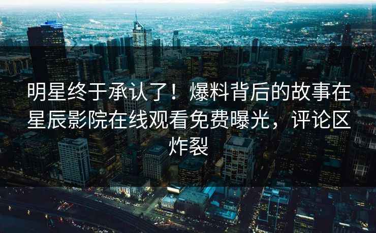 明星终于承认了！爆料背后的故事在星辰影院在线观看免费曝光，评论区炸裂