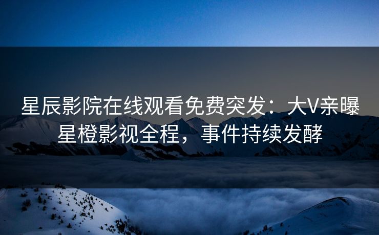 星辰影院在线观看免费突发：大V亲曝星橙影视全程，事件持续发酵
