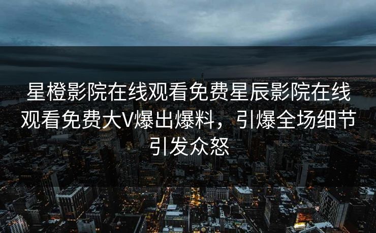 星橙影院在线观看免费星辰影院在线观看免费大V爆出爆料，引爆全场细节引发众怒