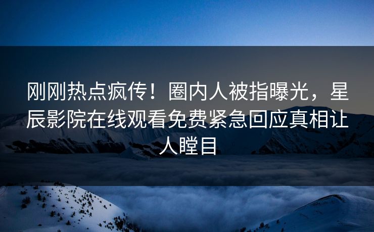 刚刚热点疯传！圈内人被指曝光，星辰影院在线观看免费紧急回应真相让人瞠目