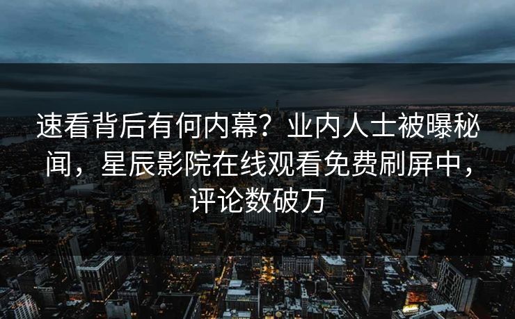 速看背后有何内幕？业内人士被曝秘闻，星辰影院在线观看免费刷屏中，评论数破万