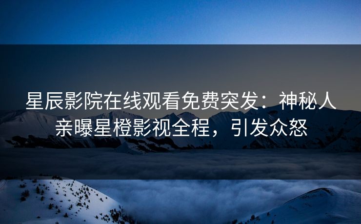 星辰影院在线观看免费突发：神秘人亲曝星橙影视全程，引发众怒