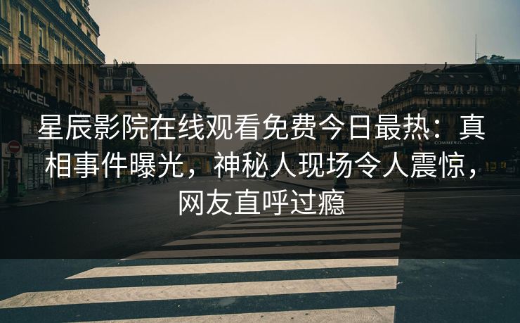 星辰影院在线观看免费今日最热：真相事件曝光，神秘人现场令人震惊，网友直呼过瘾