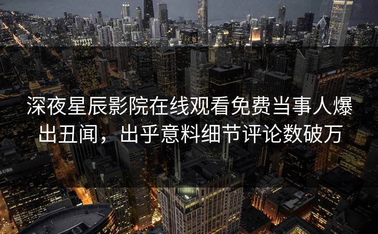 深夜星辰影院在线观看免费当事人爆出丑闻，出乎意料细节评论数破万