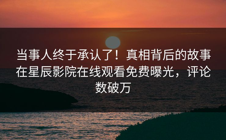 当事人终于承认了！真相背后的故事在星辰影院在线观看免费曝光，评论数破万