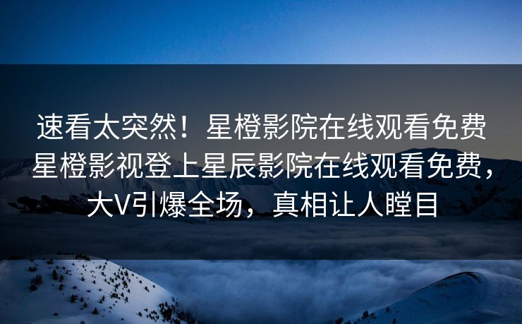 速看太突然！星橙影院在线观看免费星橙影视登上星辰影院在线观看免费，大V引爆全场，真相让人瞠目