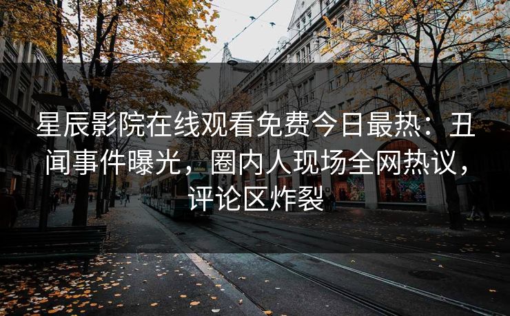 星辰影院在线观看免费今日最热：丑闻事件曝光，圈内人现场全网热议，评论区炸裂
