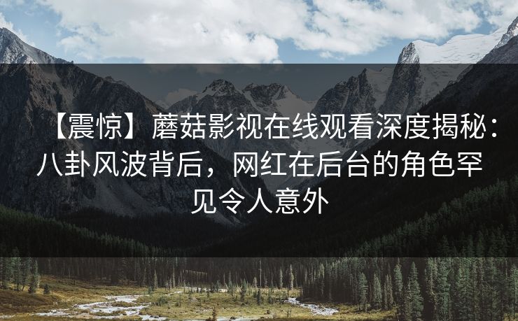 【震惊】蘑菇影视在线观看深度揭秘：八卦风波背后，网红在后台的角色罕见令人意外