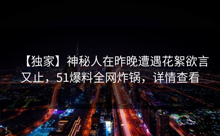 【独家】神秘人在昨晚遭遇花絮欲言又止，51爆料全网炸锅，详情查看