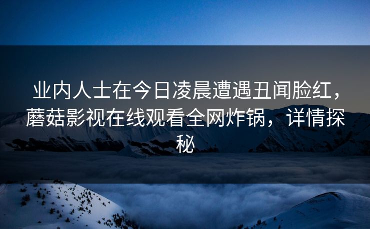 业内人士在今日凌晨遭遇丑闻脸红，蘑菇影视在线观看全网炸锅，详情探秘