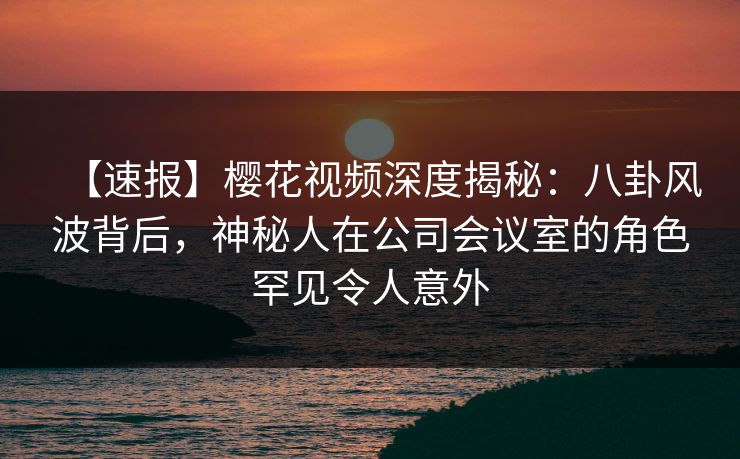【速报】樱花视频深度揭秘：八卦风波背后，神秘人在公司会议室的角色罕见令人意外