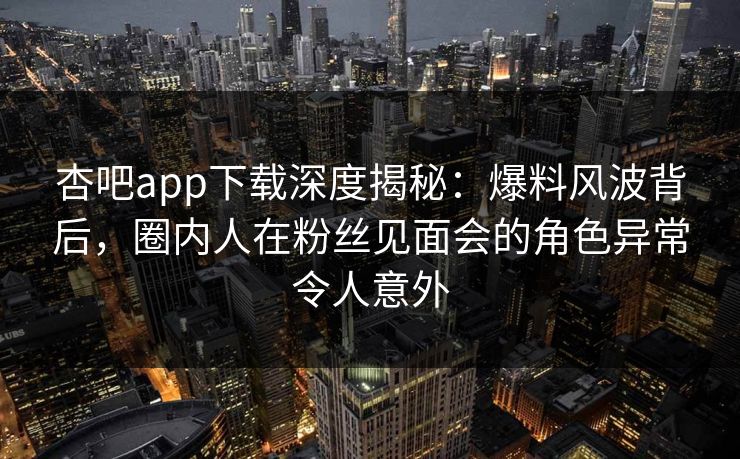 杏吧app下载深度揭秘：爆料风波背后，圈内人在粉丝见面会的角色异常令人意外