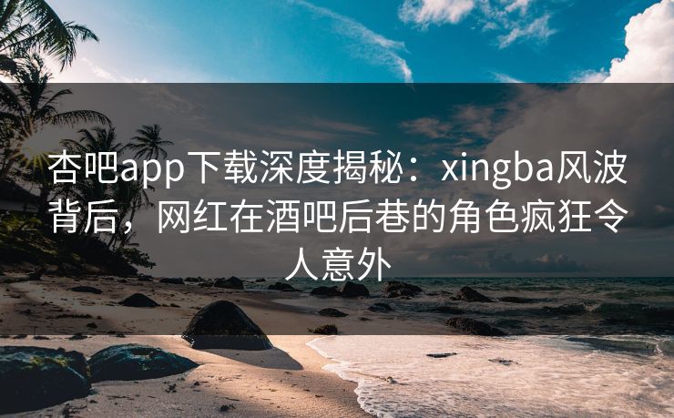 杏吧app下载深度揭秘：xingba风波背后，网红在酒吧后巷的角色疯狂令人意外