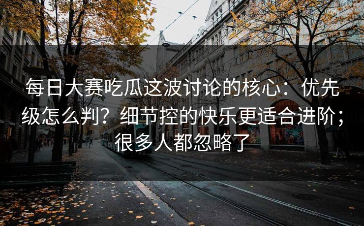 每日大赛吃瓜这波讨论的核心:优先级怎么判?细节控的快乐更适合进阶;很多人都忽略了 每日大赛吃瓜这波讨论的核心:优先级怎么判?细节控的快乐更适合进阶;很多人都忽略了