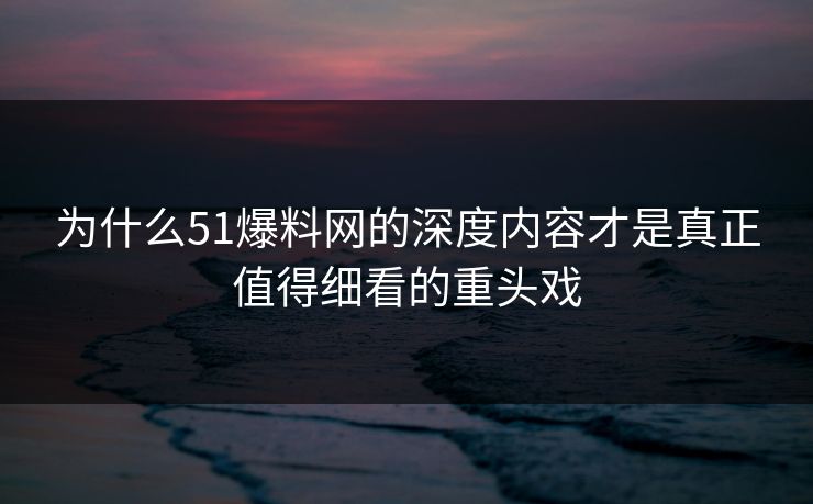 为什么51爆料网的深度内容才是真正值得细看的重头戏