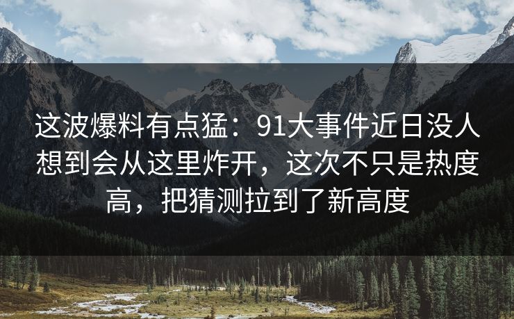 这波爆料有点猛:91大事件近日没人想到会从这里炸开,这次不只是热度高,把猜测拉到了新高度 这波爆料有点猛:91大事件近日没人想到会从这里炸开,这次不只是热度高,把猜测拉到了新高度
